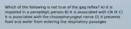 Which of the following is not true of the gag reflex? A) It is impaired in a paraplegic person B) It is associated with CN IX C) It is associated with the clossopharyngeal nerve D) It prevents food and water from entering the respiratory passages