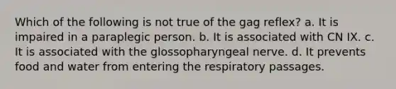 Which of the following is not true of the gag reflex? a. It is impaired in a paraplegic person. b. It is associated with CN IX. c. It is associated with the glossopharyngeal nerve. d. It prevents food and water from entering the respiratory passages.