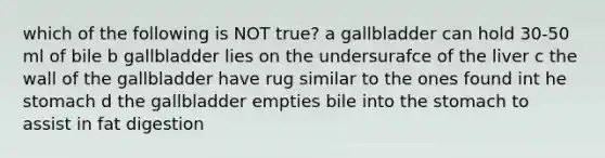 which of the following is NOT true? a gallbladder can hold 30-50 ml of bile b gallbladder lies on the undersurafce of the liver c the wall of the gallbladder have rug similar to the ones found int he stomach d the gallbladder empties bile into <a href='https://www.questionai.com/knowledge/kLccSGjkt8-the-stomach' class='anchor-knowledge'>the stomach</a> to assist in fat digestion