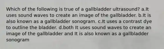 Which of the following is true of a gallbladder ultrasound? a.It uses sound waves to create an image of the gallbladder. b.It is also known as a gallbladder sonogram. c.It uses a contrast dye to outline the bladder. d.both It uses sound waves to create an image of the gallbladder and It is also known as a gallbladder sonogram