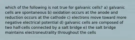 which of the following is not true for galvanic cells? a) galvanic cells are spontaneous b) oxidation occurs at the anode and reduction occurs at the cathode c) electrons move toward more negative electrical potential d) galvanic cells are composed of two half-cells connected by a salt bridge e) the salt bridge maintains electroneutrality throughout the cells