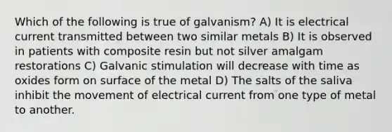 Which of the following is true of galvanism? A) It is electrical current transmitted between two similar metals B) It is observed in patients with composite resin but not silver amalgam restorations C) Galvanic stimulation will decrease with time as oxides form on surface of the metal D) The salts of the saliva inhibit the movement of electrical current from one type of metal to another.