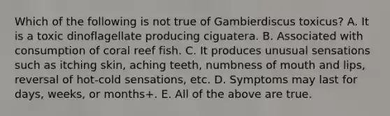 Which of the following is not true of Gambierdiscus toxicus? A. It is a toxic dinoflagellate producing ciguatera. B. Associated with consumption of coral reef fish. C. It produces unusual sensations such as itching skin, aching teeth, numbness of mouth and lips, reversal of hot-cold sensations, etc. D. Symptoms may last for days, weeks, or months+. E. All of the above are true.