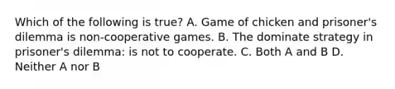 Which of the following is true? A. Game of chicken and prisoner's dilemma is non-cooperative games. B. The dominate strategy in prisoner's dilemma: is not to cooperate. C. Both A and B D. Neither A nor B