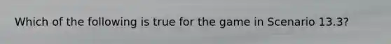 Which of the following is true for the game in Scenario 13.3?