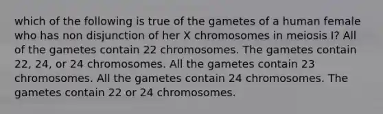 which of the following is true of the gametes of a human female who has non disjunction of her X chromosomes in meiosis I? All of the gametes contain 22 chromosomes. The gametes contain 22, 24, or 24 chromosomes. All the gametes contain 23 chromosomes. All the gametes contain 24 chromosomes. The gametes contain 22 or 24 chromosomes.