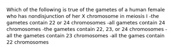 Which of the following is true of the gametes of a human female who has nondisjunction of her X chromosome in meiosis I -the gametes contain 22 or 24 chromosomes -all gametes contain 24 chromosomes -the gametes contain 22, 23, or 24 chromosomes -all the gametes contain 23 chromosomes -all the games contain 22 chromosomes