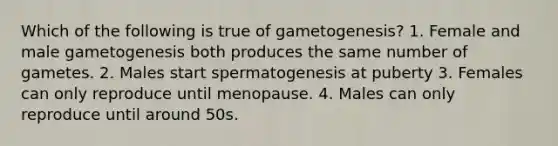 Which of the following is true of gametogenesis? 1. Female and male gametogenesis both produces the same number of gametes. 2. Males start spermatogenesis at puberty 3. Females can only reproduce until menopause. 4. Males can only reproduce until around 50s.