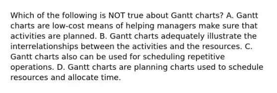 Which of the following is NOT true about Gantt​ charts? A. Gantt charts are​ low-cost means of helping managers make sure that activities are planned. B. Gantt charts adequately illustrate the interrelationships between the activities and the resources. C. Gantt charts also can be used for scheduling repetitive operations. D. Gantt charts are planning charts used to schedule resources and allocate time.