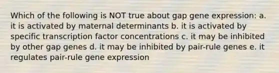 Which of the following is NOT true about gap <a href='https://www.questionai.com/knowledge/kFtiqWOIJT-gene-expression' class='anchor-knowledge'>gene expression</a>: a. it is activated by maternal determinants b. it is activated by specific transcription factor concentrations c. it may be inhibited by other gap genes d. it may be inhibited by pair-rule genes e. it regulates pair-rule gene expression