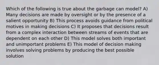 Which of the following is true about the garbage can model? A) Many decisions are made by oversight or by the presence of a salient opportunity B) This process avoids guidance from political motives in making decisions C) It proposes that decisions result from a complex interaction between streams of events that are dependent on each other D) This model solves both important and unimportant problems E) This model of decision making involves solving problems by producing the best possible solution