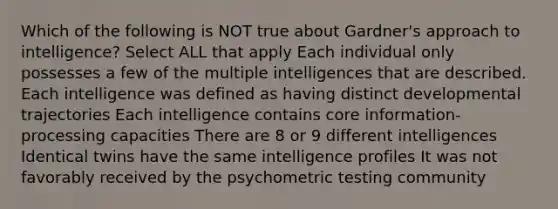 Which of the following is NOT true about Gardner's approach to intelligence? Select ALL that apply Each individual only possesses a few of the multiple intelligences that are described. Each intelligence was defined as having distinct developmental trajectories Each intelligence contains core information-processing capacities There are 8 or 9 different intelligences Identical twins have the same intelligence profiles It was not favorably received by the psychometric testing community