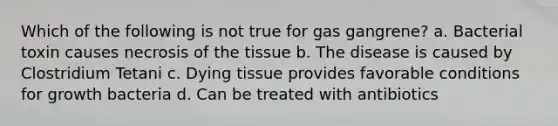 Which of the following is not true for gas gangrene? a. Bacterial toxin causes necrosis of the tissue b. The disease is caused by Clostridium Tetani c. Dying tissue provides favorable conditions for growth bacteria d. Can be treated with antibiotics