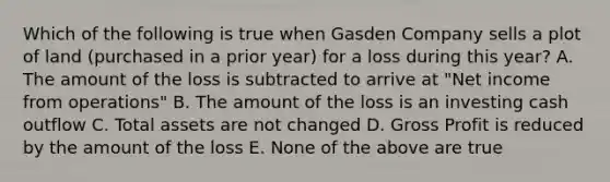 Which of the following is true when Gasden Company sells a plot of land (purchased in a prior year) for a loss during this year? A. The amount of the loss is subtracted to arrive at "Net income from operations" B. The amount of the loss is an investing cash outflow C. Total assets are not changed D. Gross Profit is reduced by the amount of the loss E. None of the above are true