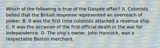 Which of the following is true of the Gaspée affair? A. Colonists belied that the British response represented an overreach of power. B. It was the first time colonists attacked a revenue ship. C. It was the occasion of the first official death in the war for independence. D. The ship's owner, John Hancock, was a respectable Boston merchant.