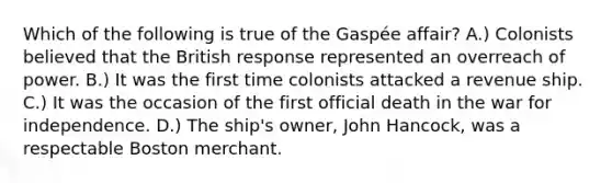 Which of the following is true of the Gaspée affair? A.) Colonists believed that the British response represented an overreach of power. B.) It was the first time colonists attacked a revenue ship. C.) It was the occasion of the first official death in the war for independence. D.) The ship's owner, John Hancock, was a respectable Boston merchant.