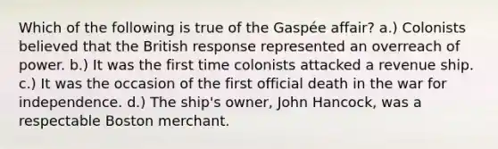 Which of the following is true of the Gaspée affair? a.) Colonists believed that the British response represented an overreach of power. b.) It was the first time colonists attacked a revenue ship. c.) It was the occasion of the first official death in the <a href='https://www.questionai.com/knowledge/kIx4laugcv-war-for-independence' class='anchor-knowledge'>war for independence</a>. d.) The ship's owner, John Hancock, was a respectable Boston merchant.