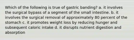 Which of the following is true of gastric banding? a. it involves the surgical bypass of a segment of <a href='https://www.questionai.com/knowledge/kt623fh5xn-the-small-intestine' class='anchor-knowledge'>the small intestine</a>. b. it involves the surgical removal of approximately 80 percent of <a href='https://www.questionai.com/knowledge/kLccSGjkt8-the-stomach' class='anchor-knowledge'>the stomach</a> c. it promotes weight loss by reducing hunger and subsequent caloric intake d. it disrupts nutrient digestion and absorption