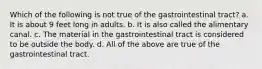 Which of the following is not true of the gastrointestinal tract? a. It is about 9 feet long in adults. b. It is also called the alimentary canal. c. The material in the gastrointestinal tract is considered to be outside the body. d. All of the above are true of the gastrointestinal tract.