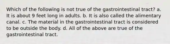 Which of the following is not true of the gastrointestinal tract? a. It is about 9 feet long in adults. b. It is also called the alimentary canal. c. The material in the gastrointestinal tract is considered to be outside the body. d. All of the above are true of the gastrointestinal tract.