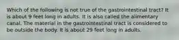 Which of the following is not true of the gastrointestinal tract? It is about 9 feet long in adults. It is also called the alimentary canal. The material in the gastrointestinal tract is considered to be outside the body. It is about 29 feet long in adults.