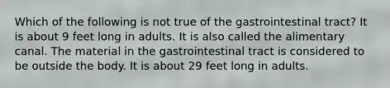 Which of the following is not true of the gastrointestinal tract? It is about 9 feet long in adults. It is also called the alimentary canal. The material in the gastrointestinal tract is considered to be outside the body. It is about 29 feet long in adults.