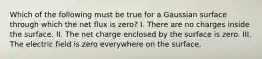 Which of the following must be true for a Gaussian surface through which the net flux is zero? I. There are no charges inside the surface. II. The net charge enclosed by the surface is zero. III. The electric field is zero everywhere on the surface.