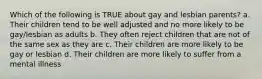 Which of the following is TRUE about gay and lesbian parents? a. Their children tend to be well adjusted and no more likely to be gay/lesbian as adults b. They often reject children that are not of the same sex as they are c. Their children are more likely to be gay or lesbian d. Their children are more likely to suffer from a mental illness