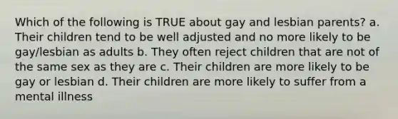 Which of the following is TRUE about gay and lesbian parents? a. Their children tend to be well adjusted and no more likely to be gay/lesbian as adults b. They often reject children that are not of the same sex as they are c. Their children are more likely to be gay or lesbian d. Their children are more likely to suffer from a mental illness