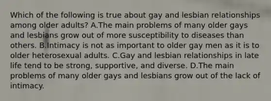 Which of the following is true about gay and lesbian relationships among older adults? A.The main problems of many older gays and lesbians grow out of more susceptibility to diseases than others. B.Intimacy is not as important to older gay men as it is to older heterosexual adults. C.Gay and lesbian relationships in late life tend to be strong, supportive, and diverse. D.The main problems of many older gays and lesbians grow out of the lack of intimacy.