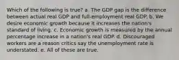 Which of the following is true? a. The GDP gap is the difference between actual real GDP and full-employment real GDP. b. We desire economic growth because it increases the nation's standard of living. c. Economic growth is measured by the annual percentage increase in a nation's real GDP. d. Discouraged workers are a reason critics say the unemployment rate is understated. e. All of these are true.