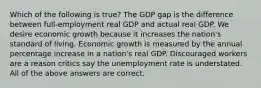 Which of the following is true? The GDP gap is the difference between full-employment real GDP and actual real GDP. We desire economic growth because it increases the nation's standard of living. Economic growth is measured by the annual percentage increase in a nation's real GDP. Discouraged workers are a reason critics say the unemployment rate is understated. All of the above answers are correct.