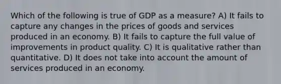 Which of the following is true of GDP as a measure? A) It fails to capture any changes in the prices of goods and services produced in an economy. B) It fails to capture the full value of improvements in product quality. C) It is qualitative rather than quantitative. D) It does not take into account the amount of services produced in an economy.