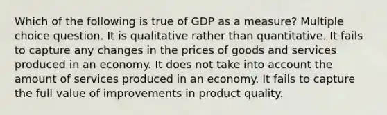 Which of the following is true of GDP as a measure? Multiple choice question. It is qualitative rather than quantitative. It fails to capture any changes in the prices of goods and services produced in an economy. It does not take into account the amount of services produced in an economy. It fails to capture the full value of improvements in product quality.