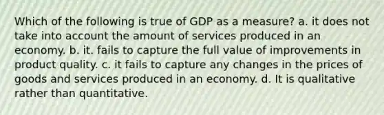 Which of the following is true of GDP as a measure? a. it does not take into account the amount of services produced in an economy. b. it. fails to capture the full value of improvements in product quality. c. it fails to capture any changes in the prices of goods and services produced in an economy. d. It is qualitative rather than quantitative.