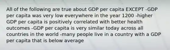 All of the following are true about GDP per capita EXCEPT -GDP per capita was very low everywhere in the year 1200 -higher GDP per capita is positively correlated with better health outcomes -GDP per capita is very similar today across all countries in the world -many people live in a country with a GDP per capita that is below average