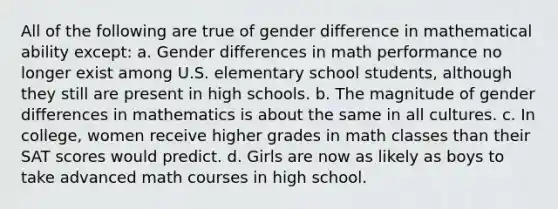 All of the following are true of gender difference in mathematical ability except: a. Gender differences in math performance no longer exist among U.S. elementary school students, although they still are present in high schools. b. The magnitude of gender differences in mathematics is about the same in all cultures. c. In college, women receive higher grades in math classes than their SAT scores would predict. d. Girls are now as likely as boys to take advanced math courses in high school.