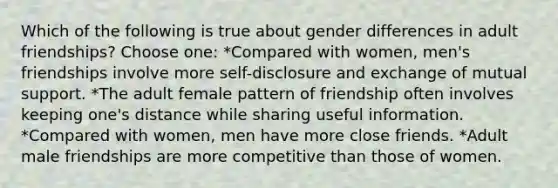 Which of the following is true about gender differences in adult friendships? Choose one: *Compared with women, men's friendships involve more self-disclosure and exchange of mutual support. *The adult female pattern of friendship often involves keeping one's distance while sharing useful information. *Compared with women, men have more close friends. *Adult male friendships are more competitive than those of women.