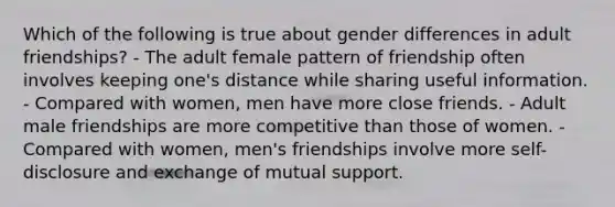 Which of the following is true about gender differences in adult friendships? - The adult female pattern of friendship often involves keeping one's distance while sharing useful information. - Compared with women, men have more close friends. - Adult male friendships are more competitive than those of women. - Compared with women, men's friendships involve more self-disclosure and exchange of mutual support.