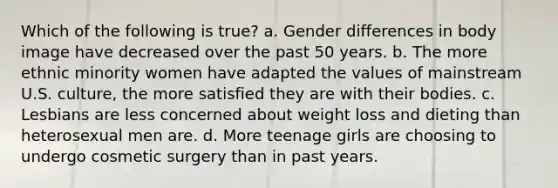 Which of the following is true? a. Gender differences in body image have decreased over the past 50 years. b. The more ethnic minority women have adapted the values of mainstream U.S. culture, the more satisfied they are with their bodies. c. Lesbians are less concerned about weight loss and dieting than heterosexual men are. d. More teenage girls are choosing to undergo cosmetic surgery than in past years.