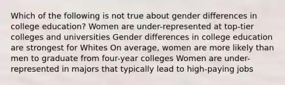 Which of the following is not true about gender differences in college education? Women are under-represented at top-tier colleges and universities Gender differences in college education are strongest for Whites On average, women are more likely than men to graduate from four-year colleges Women are under-represented in majors that typically lead to high-paying jobs