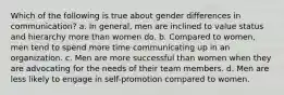 Which of the following is true about gender differences in communication? a. In general, men are inclined to value status and hierarchy more than women do. b. Compared to women, men tend to spend more time communicating up in an organization. c. Men are more successful than women when they are advocating for the needs of their team members. d. Men are less likely to engage in self-promotion compared to women.