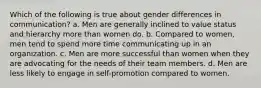 Which of the following is true about gender differences in communication? a. Men are generally inclined to value status and hierarchy more than women do. b. Compared to women, men tend to spend more time communicating up in an organization. c. Men are more successful than women when they are advocating for the needs of their team members. d. Men are less likely to engage in self-promotion compared to women.