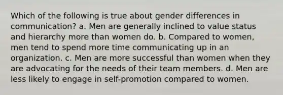 Which of the following is true about gender differences in communication? a. Men are generally inclined to value status and hierarchy more than women do. b. Compared to women, men tend to spend more time communicating up in an organization. c. Men are more successful than women when they are advocating for the needs of their team members. d. Men are less likely to engage in self-promotion compared to women.