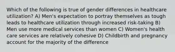 Which of the following is true of gender differences in healthcare utilization? A) Men's expectation to portray themselves as tough leads to healthcare utilization through increased risk-taking B) Men use more medical services than women C) Women's health care services are relatively cohesive D) Childbirth and pregnancy account for the majority of the difference