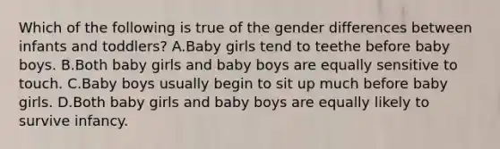 Which of the following is true of the gender differences between infants and toddlers? A.Baby girls tend to teethe before baby boys. B.Both baby girls and baby boys are equally sensitive to touch. C.Baby boys usually begin to sit up much before baby girls. D.Both baby girls and baby boys are equally likely to survive infancy.