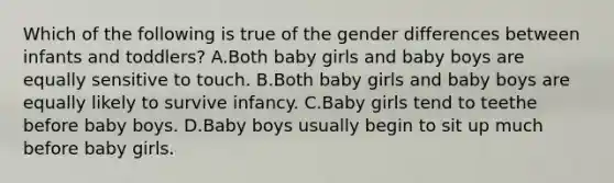 Which of the following is true of the gender differences between infants and toddlers? A.Both baby girls and baby boys are equally sensitive to touch. B.Both baby girls and baby boys are equally likely to survive infancy. C.Baby girls tend to teethe before baby boys. D.Baby boys usually begin to sit up much before baby girls.