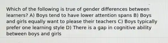 Which of the following is true of gender differences between learners? A) Boys tend to have lower attention spans B) Boys and girls equally want to please their teachers C) Boys typically prefer one learning style D) There is a gap in cognitive ability between boys and girls