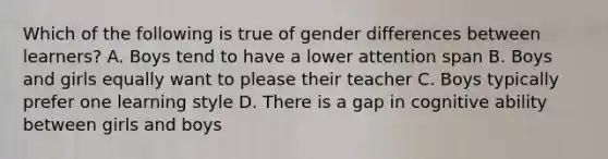 Which of the following is true of gender differences between learners? A. Boys tend to have a lower attention span B. Boys and girls equally want to please their teacher C. Boys typically prefer one learning style D. There is a gap in cognitive ability between girls and boys