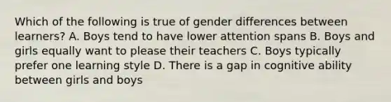 Which of the following is true of gender differences between learners? A. Boys tend to have lower attention spans B. Boys and girls equally want to please their teachers C. Boys typically prefer one learning style D. There is a gap in cognitive ability between girls and boys